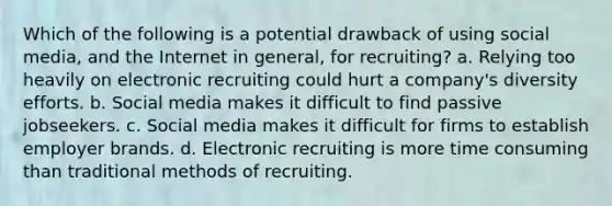 Which of the following is a potential drawback of using social media, and the Internet in general, for recruiting? a. Relying too heavily on electronic recruiting could hurt a company's diversity efforts. b. Social media makes it difficult to find passive jobseekers. c. Social media makes it difficult for firms to establish employer brands. d. Electronic recruiting is more time consuming than traditional methods of recruiting.