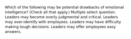 Which of the following may be potential drawbacks of emotional intelligence? (Check all that apply.) Multiple select question. Leaders may become overly judgmental and critical. Leaders may over-identify with employees. Leaders may have difficulty making tough decisions. Leaders may offer employees easy answers.