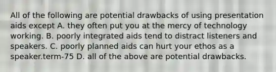 All of the following are potential drawbacks of using presentation aids except A. they often put you at the mercy of technology working. B. poorly integrated aids tend to distract listeners and speakers. C. poorly planned aids can hurt your ethos as a speaker.term-75 D. all of the above are potential drawbacks.