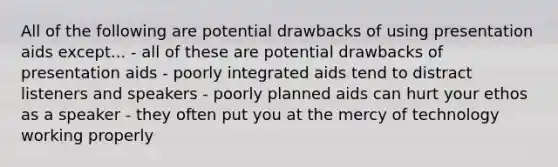 All of the following are potential drawbacks of using presentation aids except... - all of these are potential drawbacks of presentation aids - poorly integrated aids tend to distract listeners and speakers - poorly planned aids can hurt your ethos as a speaker - they often put you at the mercy of technology working properly