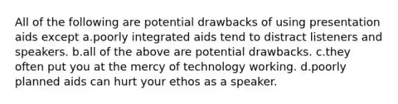 All of the following are potential drawbacks of using presentation aids except a.poorly integrated aids tend to distract listeners and speakers. b.all of the above are potential drawbacks. c.they often put you at the mercy of technology working. d.poorly planned aids can hurt your ethos as a speaker.