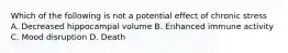 Which of the following is not a potential effect of chronic stress A. Decreased hippocampal volume B. Enhanced immune activity C. Mood disruption D. Death