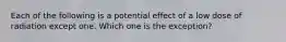 Each of the following is a potential effect of a low dose of radiation except one. Which one is the exception?