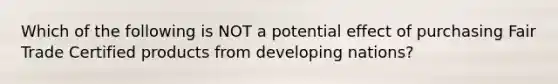 Which of the following is NOT a potential effect of purchasing Fair Trade Certified products from developing nations?