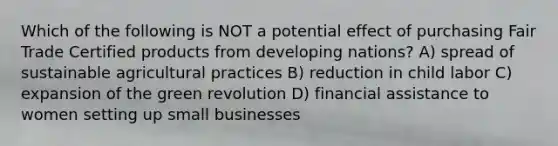 Which of the following is NOT a potential effect of purchasing Fair Trade Certified products from developing nations? A) spread of sustainable agricultural practices B) reduction in child labor C) expansion of the green revolution D) financial assistance to women setting up small businesses