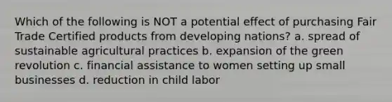 Which of the following is NOT a potential effect of purchasing Fair Trade Certified products from developing nations? a. spread of sustainable agricultural practices b. expansion of the green revolution c. financial assistance to women setting up small businesses d. reduction in child labor