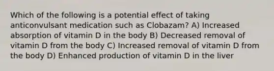 Which of the following is a potential effect of taking anticonvulsant medication such as Clobazam? A) Increased absorption of vitamin D in the body B) Decreased removal of vitamin D from the body C) Increased removal of vitamin D from the body D) Enhanced production of vitamin D in the liver