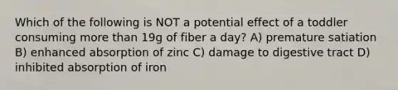 Which of the following is NOT a potential effect of a toddler consuming more than 19g of fiber a day? A) premature satiation B) enhanced absorption of zinc C) damage to digestive tract D) inhibited absorption of iron