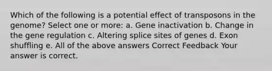 Which of the following is a potential effect of transposons in the genome? Select one or more: a. Gene inactivation b. Change in the gene regulation c. Altering splice sites of genes d. Exon shuffling e. All of the above answers Correct Feedback Your answer is correct.