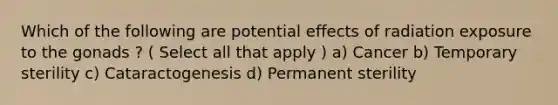 Which of the following are potential effects of radiation exposure to the gonads ? ( Select all that apply ) a) Cancer b) Temporary sterility c) Cataractogenesis d) Permanent sterility