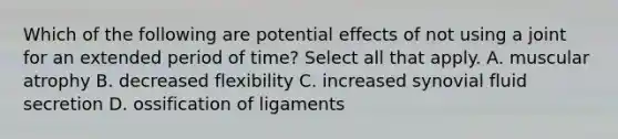 Which of the following are potential effects of not using a joint for an extended period of time? Select all that apply. A. muscular atrophy B. decreased flexibility C. increased synovial fluid secretion D. ossification of ligaments