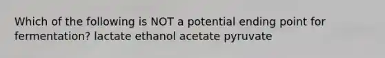 Which of the following is NOT a potential ending point for fermentation? lactate ethanol acetate pyruvate