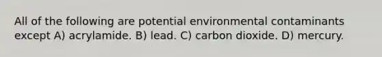 All of the following are potential environmental contaminants except A) acrylamide. B) lead. C) carbon dioxide. D) mercury.