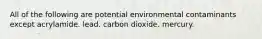 All of the following are potential environmental contaminants except acrylamide. lead. carbon dioxide. mercury.