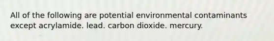 All of the following are potential environmental contaminants except acrylamide. lead. carbon dioxide. mercury.