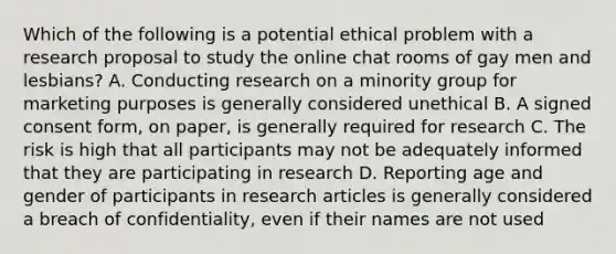 Which of the following is a potential ethical problem with a research proposal to study the online chat rooms of gay men and lesbians? A. Conducting research on a minority group for marketing purposes is generally considered unethical B. A signed consent form, on paper, is generally required for research C. The risk is high that all participants may not be adequately informed that they are participating in research D. Reporting age and gender of participants in research articles is generally considered a breach of confidentiality, even if their names are not used