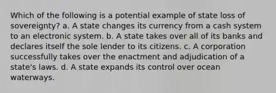 Which of the following is a potential example of state loss of sovereignty? a. A state changes its currency from a cash system to an electronic system. b. A state takes over all of its banks and declares itself the sole lender to its citizens. c. A corporation successfully takes over the enactment and adjudication of a state's laws. d. A state expands its control over ocean waterways.