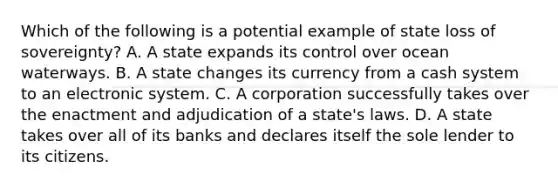 Which of the following is a potential example of state loss of sovereignty? A. A state expands its control over ocean waterways. B. A state changes its currency from a cash system to an electronic system. C. A corporation successfully takes over the enactment and adjudication of a state's laws. D. A state takes over all of its banks and declares itself the sole lender to its citizens.