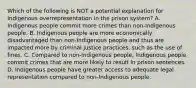 Which of the following is NOT a potential explanation for Indigenous overrepresentation in the prison system? A. Indigenous people commit more crimes than non-Indigenous people. B. Indigenous people are more economically disadvantaged than non-Indigenous people and thus are impacted more by criminal justice practices, such as the use of fines. C. Compared to non-Indigenous people, Indigenous people commit crimes that are more likely to result in prison sentences. D. Indigenous people have greater access to adequate legal representation compared to non-Indigenous people.