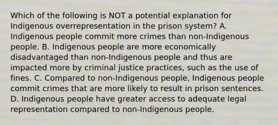 Which of the following is NOT a potential explanation for Indigenous overrepresentation in the prison system? A. Indigenous people commit more crimes than non-Indigenous people. B. Indigenous people are more economically disadvantaged than non-Indigenous people and thus are impacted more by criminal justice practices, such as the use of fines. C. Compared to non-Indigenous people, Indigenous people commit crimes that are more likely to result in prison sentences. D. Indigenous people have greater access to adequate legal representation compared to non-Indigenous people.