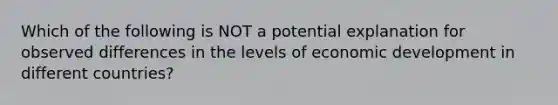 Which of the following is NOT a potential explanation for observed differences in the levels of economic development in different countries?