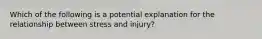 Which of the following is a potential explanation for the relationship between stress and injury?