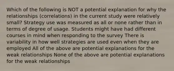 Which of the following is NOT a potential explanation for why the relationships (correlations) in the current study were relatively small? Strategy use was measured as all or none rather than in terms of degree of usage. Students might have had different courses in mind when responding to the survey There is variability in how well strategies are used even when they are employed All of the above are potential explanations for the weak relationships None of the above are potential explanations for the weak relationships