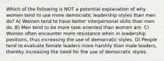 Which of the following is NOT a potential explanation of why women tend to use more democratic leadership styles than men do? A) Women tend to have better interpersonal skills than men do. B) Men tend to be more task-oriented than women are. C) Women often encounter more resistance when in leadership positions, thus increasing the use of democratic styles. D) People tend to evaluate female leaders more harshly than male leaders, thereby increasing the need for the use of democratic styles.