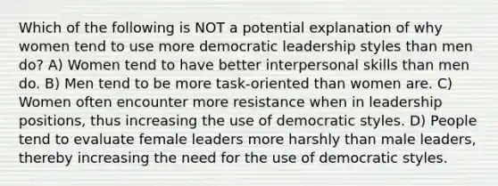 Which of the following is NOT a potential explanation of why women tend to use more democratic leadership styles than men do? A) Women tend to have better <a href='https://www.questionai.com/knowledge/khmunmwwLi-interpersonal-skills' class='anchor-knowledge'>interpersonal skills</a> than men do. B) Men tend to be more task-oriented than women are. C) Women often encounter more resistance when in leadership positions, thus increasing the use of democratic styles. D) People tend to evaluate female leaders more harshly than male leaders, thereby increasing the need for the use of democratic styles.