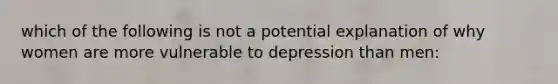 which of the following is not a potential explanation of why women are more vulnerable to depression than men: