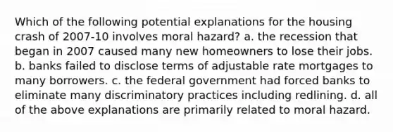 Which of the following potential explanations for the housing crash of 2007-10 involves moral hazard? a. the recession that began in 2007 caused many new homeowners to lose their jobs. b. banks failed to disclose terms of adjustable rate mortgages to many borrowers. c. the federal government had forced banks to eliminate many discriminatory practices including redlining. d. all of the above explanations are primarily related to moral hazard.