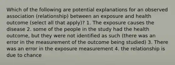 Which of the following are potential explanations for an observed association (relationship) between an exposure and health outcome (select all that apply)? 1. The exposure causes the disease 2. some of the people in the study had the health outcome, but they were not identified as such (there was an error in the measurement of the outcome being studied) 3. There was an error in the exposure measurement 4. the relationship is due to chance