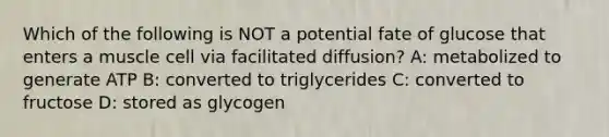 Which of the following is NOT a potential fate of glucose that enters a muscle cell via facilitated diffusion? A: metabolized to generate ATP B: converted to triglycerides C: converted to fructose D: stored as glycogen