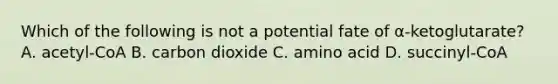 Which of the following is not a potential fate of α-ketoglutarate? A. acetyl-CoA B. carbon dioxide C. amino acid D. succinyl-CoA