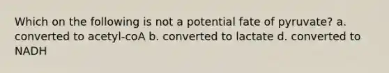 Which on the following is not a potential fate of pyruvate? a. converted to acetyl-coA b. converted to lactate d. converted to NADH