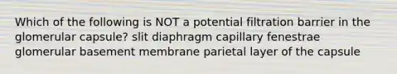 Which of the following is NOT a potential filtration barrier in the glomerular capsule? slit diaphragm capillary fenestrae glomerular basement membrane parietal layer of the capsule