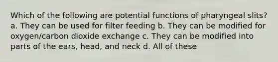 Which of the following are potential functions of pharyngeal slits? a. They can be used for filter feeding b. They can be modified for oxygen/carbon dioxide exchange c. They can be modified into parts of the ears, head, and neck d. All of these