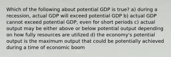 Which of the following about potential GDP is true? a) during a recession, actual GDP will exceed potential GDP b) actual GDP cannot exceed potential GDP, even for short periods c) actual output may be either above or below potential output depending on how fully resources are utilized d) the economy's potential output is the maximum output that could be potentially achieved during a time of economic boom