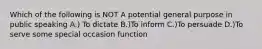 Which of the following is NOT A potential general purpose in public speaking A.) To dictate B.)To inform C.)To persuade D.)To serve some special occasion function