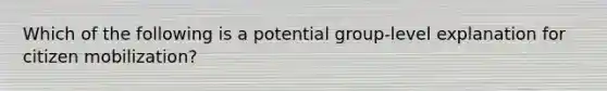 Which of the following is a potential group-level explanation for citizen mobilization?