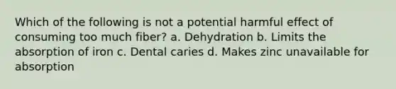 Which of the following is not a potential harmful effect of consuming too much fiber? a. Dehydration b. Limits the absorption of iron c. Dental caries d. Makes zinc unavailable for absorption