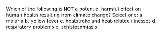 Which of the following is NOT a potential harmful effect on human health resulting from climate change? Select one: a. malaria b. yellow fever c. heatstroke and heat-related illnesses d. respiratory problems e. schistosomiasis