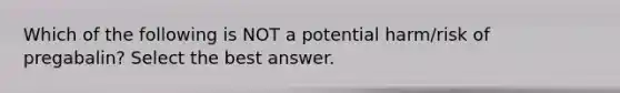 Which of the following is NOT a potential harm/risk of pregabalin? Select the best answer.