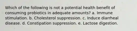 Which of the following is not a potential health benefit of consuming probiotics in adequate amounts? a. Immune stimulation. b. Cholesterol suppression. c. Induce diarrheal disease. d. Constipation suppression. e. Lactose digestion.