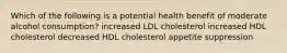 Which of the following is a potential health benefit of moderate alcohol consumption? increased LDL cholesterol increased HDL cholesterol decreased HDL cholesterol appetite suppression