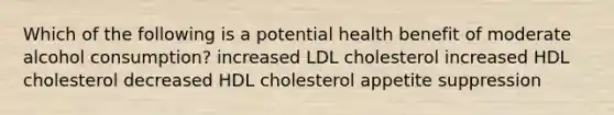 Which of the following is a potential health benefit of moderate alcohol consumption? increased LDL cholesterol increased HDL cholesterol decreased HDL cholesterol appetite suppression