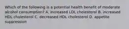 Which of the following is a potential health benefit of moderate alcohol consumption? A. increased LDL cholesterol B. increased HDL cholesterol C. decreased HDL cholesterol D. appetite suppression