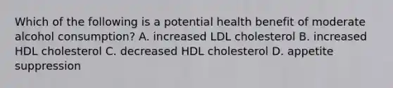 Which of the following is a potential health benefit of moderate alcohol consumption? A. increased LDL cholesterol B. increased HDL cholesterol C. decreased HDL cholesterol D. appetite suppression