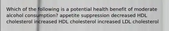 Which of the following is a potential health benefit of moderate alcohol consumption? appetite suppression decreased HDL cholesterol increased HDL cholesterol increased LDL cholesterol