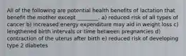 All of the following are potential health benefits of lactation that benefit the mother except ________. a) reduced risk of all types of cancer b) increased energy expenditure may aid in weight loss c) lengthened birth intervals or time between pregnancies d) contraction of the uterus after birth e) reduced risk of developing type 2 diabetes